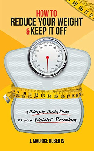 How to Reduce Your Weight & Keep It Off: A Simple Solution to Your Weight Problem