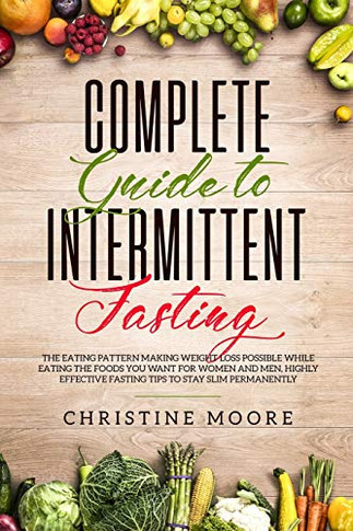 Complete Guide To Intermittent Fasting: The Eating Pattern Making Weight Loss Possible While Eating The Foods You Want For Women And Men, Highly Effective Fasting Tips To Stay Slim Permanently