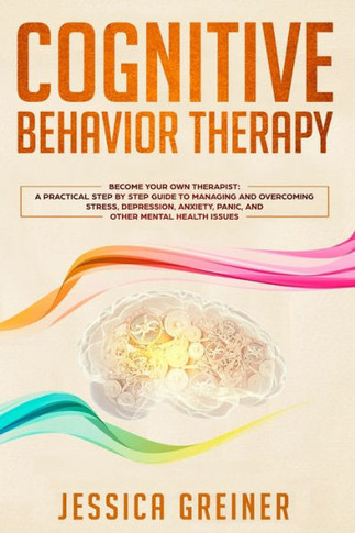 Cognitive Behavior Therapy: A Practical Step By Step Guide To Managing And Overcoming Stress, Depression, Anxiety, Panic, And Other Mental Health Issues