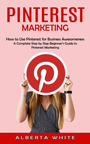Pinterest Marketing: How To Use Pinterest For Business Awesomeness (A Complate Step By Step Beginner's Guide To Pinterest Marketing) - 9781998901173