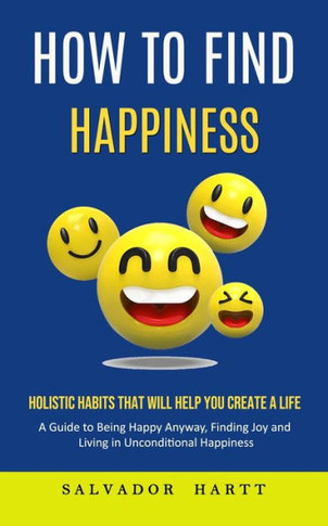 How To Find Happiness: Holistic Habits That Will Help You Create A Life (A Guide To Being Happy Anyway, Finding Joy And Living In Unconditional Happiness) - 9781998901562