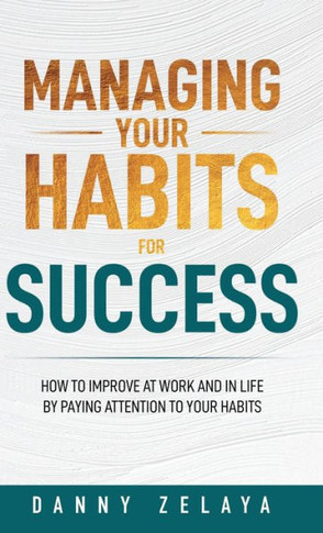 Managing Your Habits for Success: How to Improve at Work and in Life by Paying Attention to Your Habits
