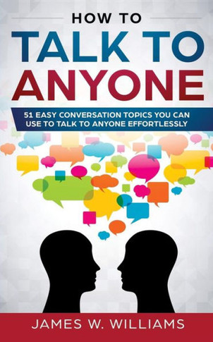 How To Talk To Anyone: 51 Easy Conversation Topics You Can Use to Talk to Anyone Effortlessly - 9781793378071