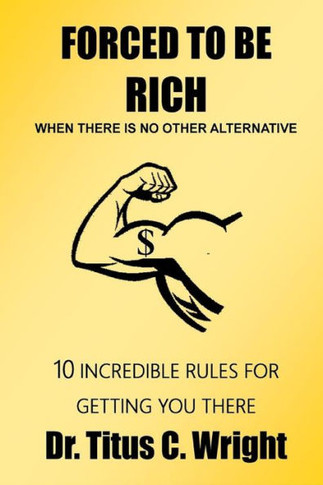 FORCED TO BE RICH, When There Is No Other Alternative: 10 INCREDIBLE RULES FOR GETTING YOU THERE