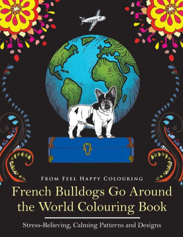 French Bulldogs Go Around the World Colouring Book: Stress-Relieving, Calming Patterns and Designs Volume 1: Frenchie Coloring Book (VOL.1)