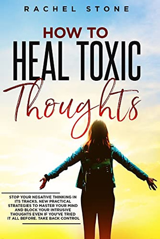 How To Heal Toxic Thoughts : Stop Your Negative Thinking in Its Tracks. New Practical Strategies to Master Your Mind and Block Your Intrusive Thoughts Even If You've Tried it All Before.