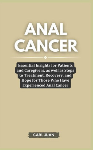 Anal Cancer: Essential Insights for Patients and Caregivers, as well as Steps to Treatment, Recovery, and Hope for Those Who Have E