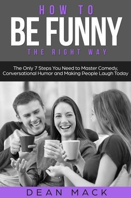 How to Be Funny: The Right Way - The Only 7 Steps You Need to Master Comedy, Conversational Humor and Making People Laugh Today