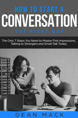 How to Start a Conversation: The Right Way - The Only 7 Steps You Need to Master First Impressions, Talking to Strangers and Small Talk Today