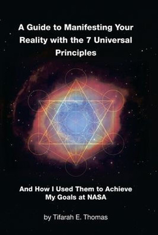 A Guide to Manifesting Your Reality with the 7 Universal Principles: And How I Used Them to Achieve My Goals at NASA