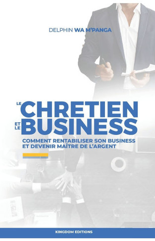 Le Chretien Et Le Business: Comment rentabiliser son business et devenir maître de l'argent
