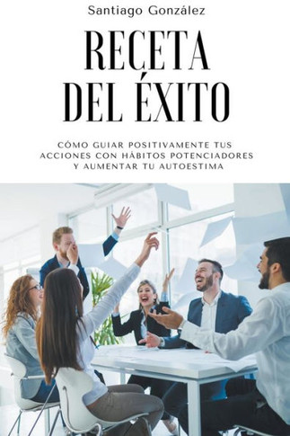 Receta del éxito: Cómo guiar positivamente tus acciones con hábitos potenciadores y aumentar tu autoestima