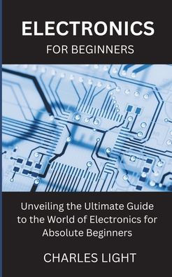 Electronics for Beginners: Unveiling the Ultimate Guide to the World of Electronics for Absolute Beginners