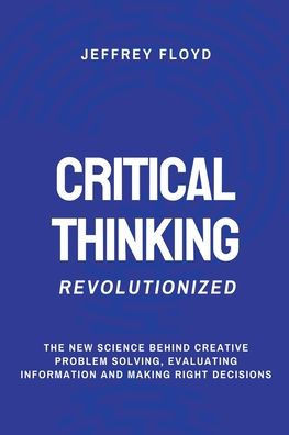 Critical Thinking Revolutionized: The New Science Behind Creative Problem Solving, Evaluating Information and Making Right Decisions