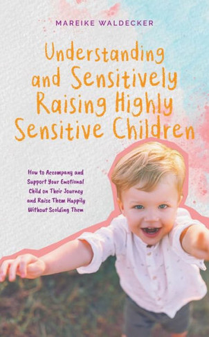 Understanding and Sensitively Raising Highly Sensitive Children How to Accompany and Support Your Emotional Child on Their Journey and Raise Them Happ