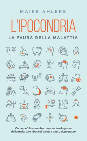 L'ipocondria, la paura della malattia: Come può finalmente comprendere la paura della malattia e liberarsi da essa passo dopo passo