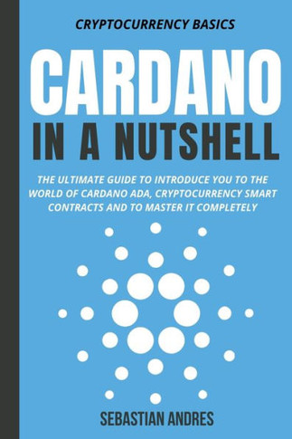 Cardano in a Nutshell: The Ultimate Guide to Introduce You to the World of Cardano ADA, Cryptocurrency Smart Contracts and to Master It Compl