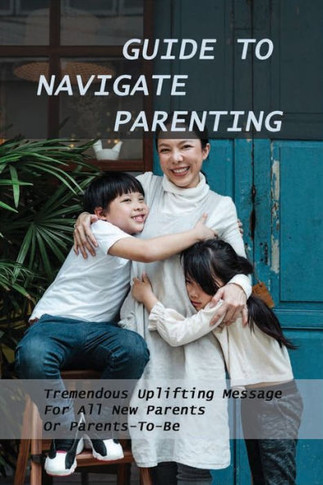 Guide To Navigate Parenting: Tremendous Uplifting Message For All New Parents Or Parents-To-Be: Parenting Books For Dads With Daughters