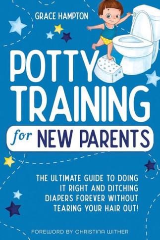 Potty Training For New Parents: The Ultimate Guide to Doing It Right and Ditching Diapers Forever without Tearing Your Hair Out!