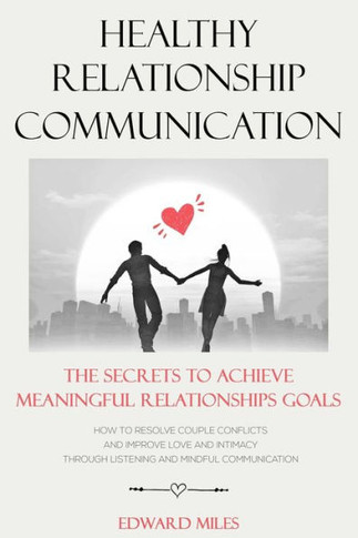 Healthy Relationship Communication: The Secrets To Achieve Meaningful Relationships Goals. How to Avoid Couple Conflicts And Improve Love And Intimacy