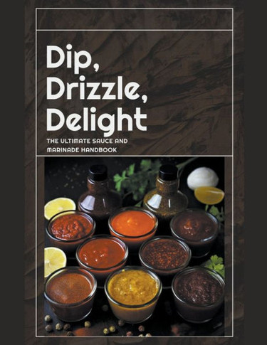 Dip, Drizzle, Delight: The Ultimate Sauce and Marinade Handbook