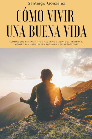 Cómo vivir una buena vida: Elimine los pensamientos negativos, alivie la ansiedad, mejore sus habilidades sociales y su autoestima