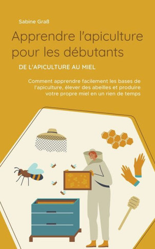 Apprendre l'apiculture pour les débutants - De l'apiculture au miel: Comment apprendre facilement les bases de l'apiculture, élever des abeilles et pr