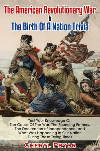 The American Revolutionary War & The Birth Of A Nation Trivia : Test Your Knowledge On The Cause Of The War, The Founding Fathers, The Declaration Of Independence, And What Was Happening In Our Nation During These Trying Times