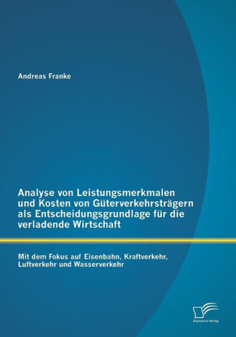 Analyse von Leistungsmerkmalen und Kosten von Güterverkehrsträgern als Entscheidungsgrundlage für die verladende Wirtschaft: Mit dem Fokus auf Eisenba