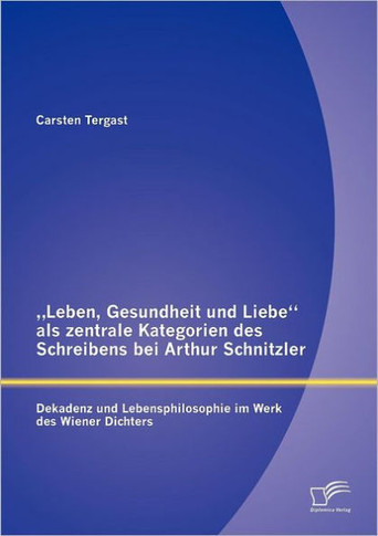 ""Leben, Gesundheit und Liebe als zentrale Kategorien des Schreibens bei Arthur Schnitzler: Dekadenz und Lebensphilosophie im Werk des Wiener Dichters