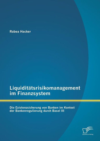 Liquiditätsrisikomanagement im Finanzsystem: Die Existenzsicherung von Banken im Kontext der Bankenregulierung durch Basel III
