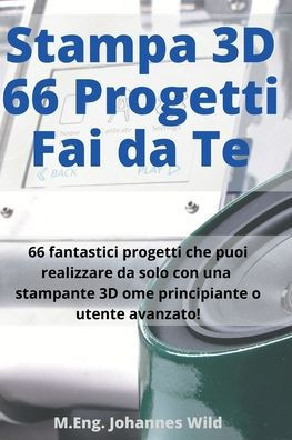 Stampa 3D 66 Progetti Fai da Te: 66 fantastici progetti che puoi realizzare da solo con una stampante 3D come principiante o utente avanzato!