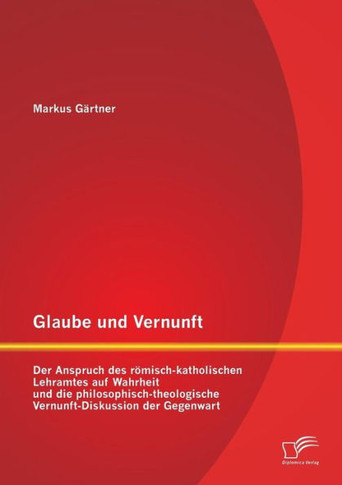 Glaube und Vernunft: Der Anspruch des römisch-katholischen Lehramtes auf Wahrheit und die philosophisch-theologische Vernunft-Diskussion de