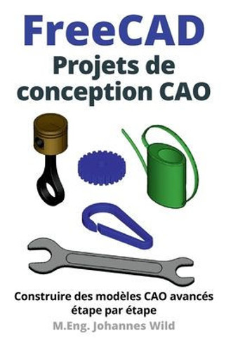 FreeCAD Projets de conception CAO: Construire des modèles CAO avancés étape par étape