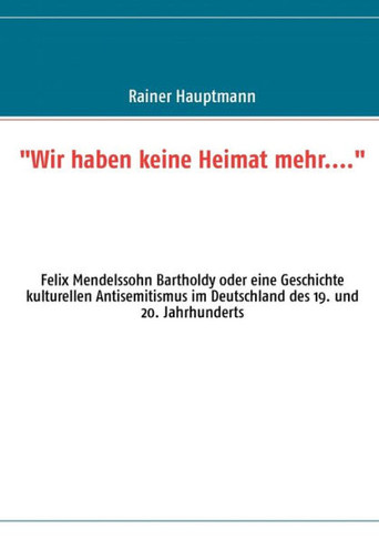 ""Wir haben keine Heimat mehr...."": Felix Mendelssohn Bartholdy oder eine Geschichte kulturellen Antisemitismus im Deutschland des 19. und 20. Jahrhund