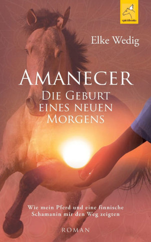 Amanecer - Die Geburt eines neuen Morgens: Wie mein Pferd und eine finnische Schamanin mir den Weg zeigten