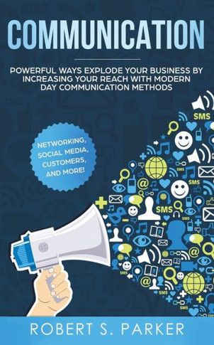 Communication: Powerful Ways Explode Your Business By Increasing Your Reach With Modern Day Communication Methods. Networking, Social Media, Customers, And More!