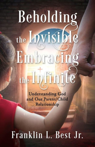 Beholding The Invisible; Embracing The Infinite: Understanding God And Our Parent/Child Relationship