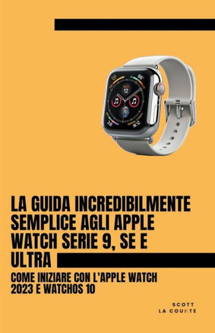 La Guida Incredibilmente Semplice Agli Apple Watch Serie 9, Se E Ultra: Come Iniziare Con L'apple Watch 2023 E watchOS 10