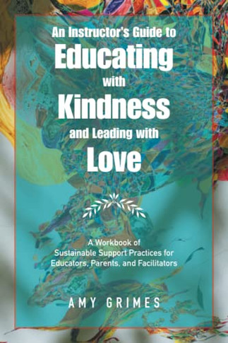 An Instructor's Guide to Educating with Kindness and Leading with Love : A Workbook of Sustainable Support Practices for Educators, Parents, and Facilitators