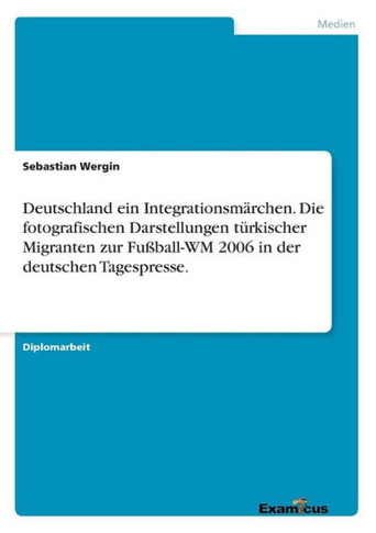 Deutschland ein Integrationsm?rchen. Die fotografischen Darstellungen t?rkischer Migranten zur Fu?ball-WM 2006 in der deutschen Tagespresse.