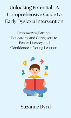 Unlocking Potential - A Comprehensive Guide to Early Dyslexia Intervention: Empowering Parents, Educators, and Caregivers to Foster Literacy and Confi