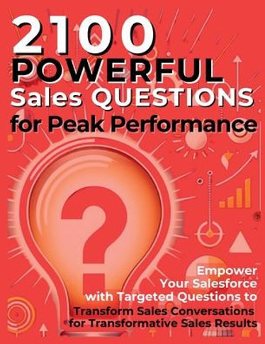 2100 Powerful Sales Questions for Peak Performance: Empower Your Salesforce with Targeted Questions to Transform Sales Conversations for Transformativ