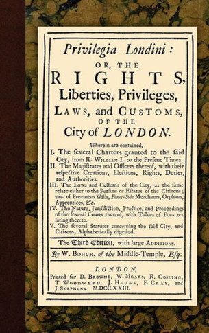 Privilegia Londini: Or, The Rights, Liberties, Privileges, Laws, and Customs, of the City of London. Wherein are contained, I. The several