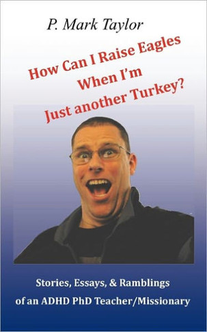 How Can I Raise Eagles When I Am Just Another Turkey?: Stories, Essays, & Ramblings Of An Adhd Phd Teacher/Missionary