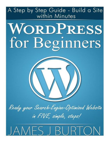 WordPress for Beginners: A Step by Step Guide - Build a Site within Minutes. Ready your Search-Engine-Optimized Website in FIVE, simple, steps!