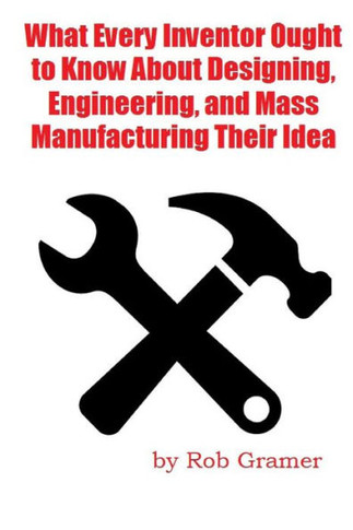 What Every Inventor Ought to Know About Designing, Engineering, and Mass Manufacturing their Idea: What a professional engineer has learned from 10+ y