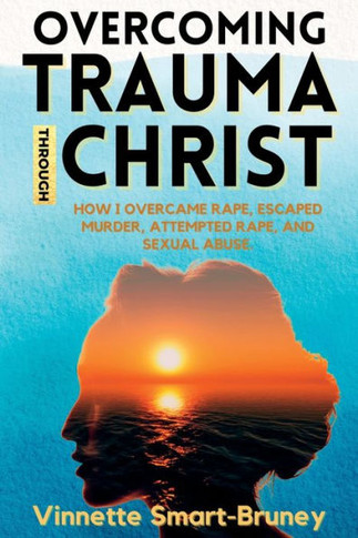 Overcoming Trauma Through Christ: How I Overcame Rape, Escaped Murder, Attempted Rape, And Sexual Abuse.