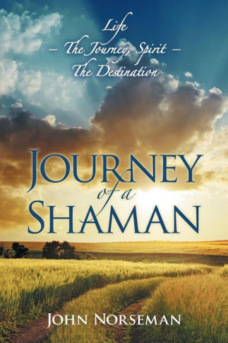 Journey of a Shaman: Life - the Journey, Spirit - the Destination : 9781504332637