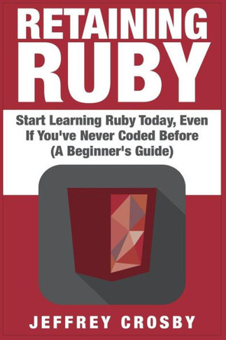 Retaining Ruby: Start Learning Ruby Today, Even If You've Never Coded Before (A Beginner's Guide)